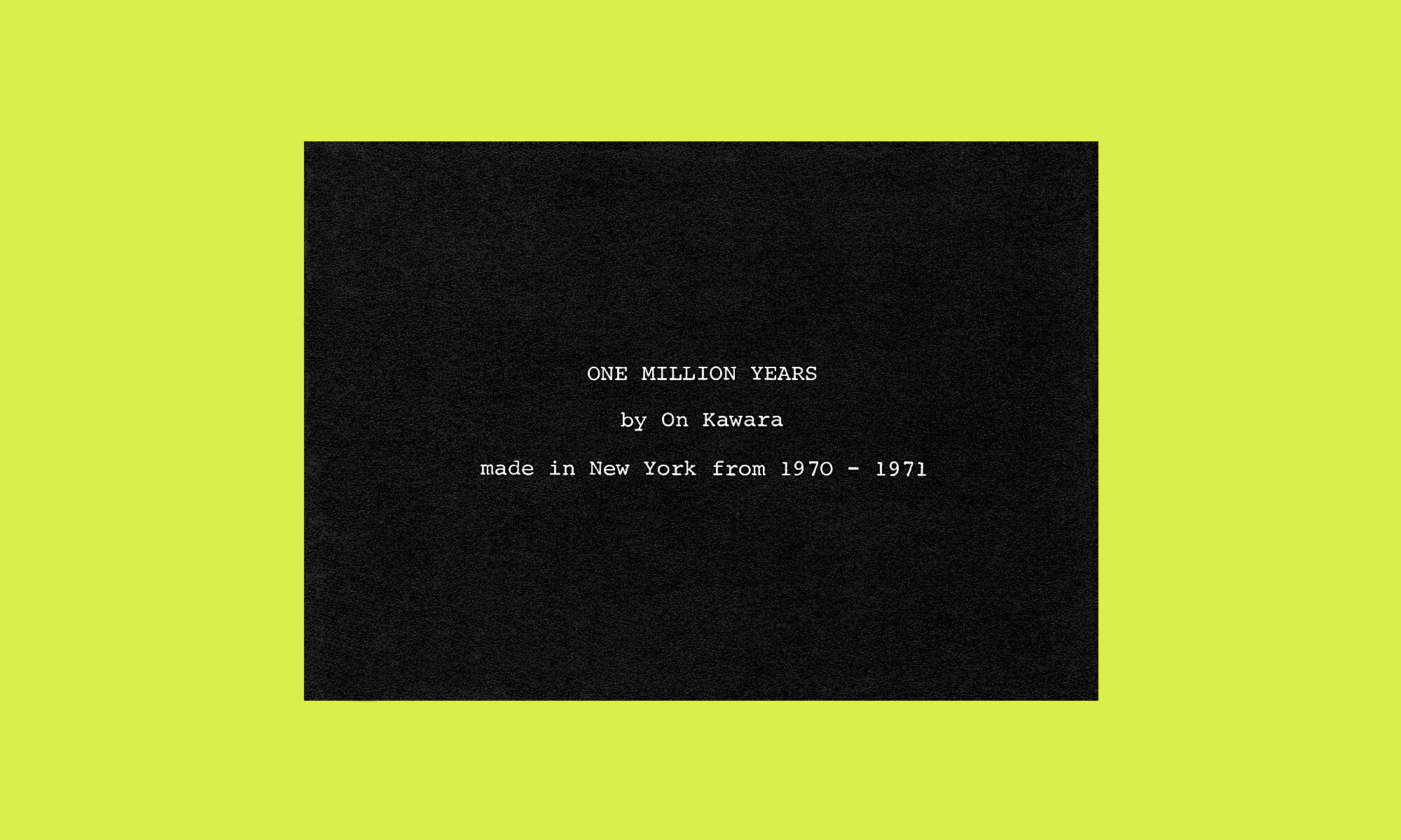 ON KAWARA ONE MILLIONS YEARS by On Kawara made in New York from 1970 – 1971 Konrad Fischer, Düsseldorf, 1971 invitation postcard / invito all'esposizione courtesy Stefano Giovanazzi aac archivio arte contemporanea rovereto caa contemporary art archive rovereto via Vittorio Veneto 5, Rovereto (TN) Italia One of 161.810 documents Uno tra 161.810 documenti The archive welcomes new documents on art and thought / L'archivio accoglie quotidianamente nuovi documenti sull'arte e il pensiero